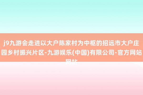 j9九游会走进以大户陈家村为中枢的招远市大户庄园乡村振兴片区-九游娱乐(中国)有限公司-官方网站