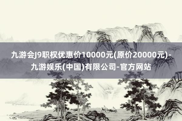 九游会J9职权优惠价10000元(原价20000元)-九游娱乐(中国)有限公司-官方网站