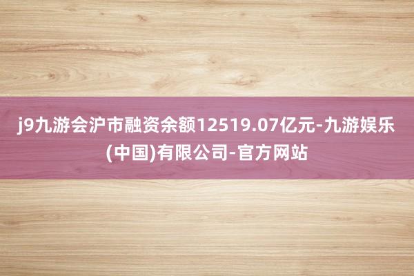 j9九游会沪市融资余额12519.07亿元-九游娱乐(中国)有限公司-官方网站