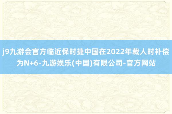 j9九游会官方临近保时捷中国在2022年裁人时补偿为N+6-九游娱乐(中国)有限公司-官方网站