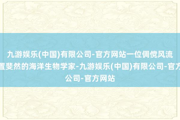 九游娱乐(中国)有限公司-官方网站一位倜傥风流且配置斐然的海洋生物学家-九游娱乐(中国)有限公司-官方网站
