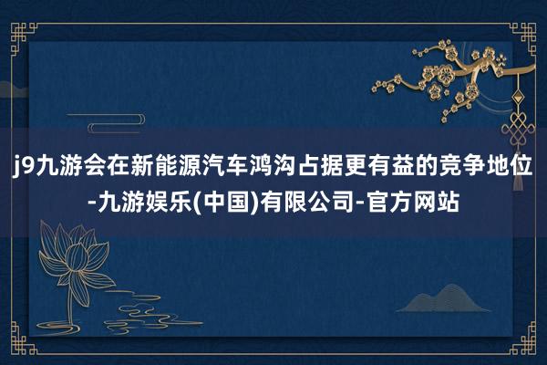 j9九游会在新能源汽车鸿沟占据更有益的竞争地位-九游娱乐(中国)有限公司-官方网站