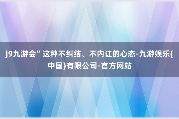 j9九游会”这种不纠结、不内讧的心态-九游娱乐(中国)有限公司-官方网站