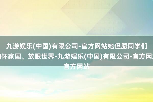 九游娱乐(中国)有限公司-官方网站她但愿同学们胸怀家国、放眼世界-九游娱乐(中国)有限公司-官方网站
