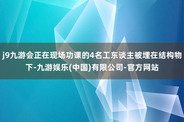 j9九游会正在现场功课的4名工东谈主被埋在结构物下-九游娱乐(中国)有限公司-官方网站