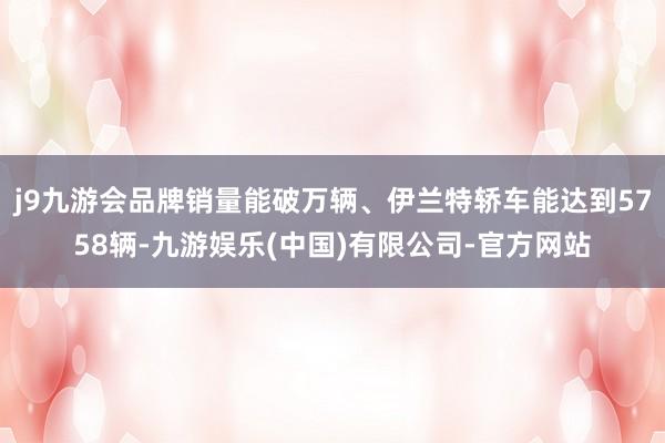 j9九游会品牌销量能破万辆、伊兰特轿车能达到5758辆-九游娱乐(中国)有限公司-官方网站