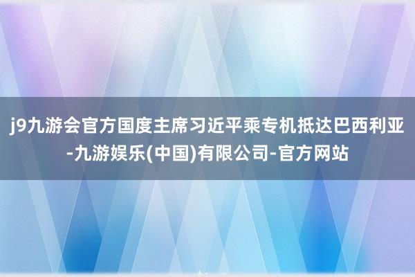 j9九游会官方国度主席习近平乘专机抵达巴西利亚-九游娱乐(中国)有限公司-官方网站