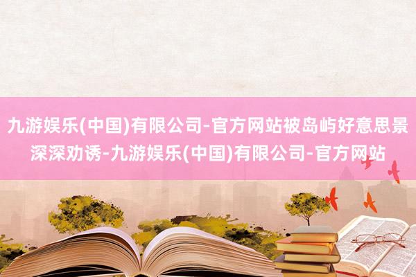 九游娱乐(中国)有限公司-官方网站被岛屿好意思景深深劝诱-九游娱乐(中国)有限公司-官方网站