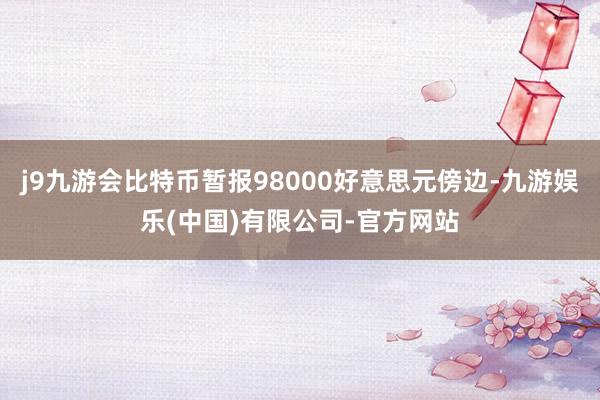 j9九游会比特币暂报98000好意思元傍边-九游娱乐(中国)有限公司-官方网站