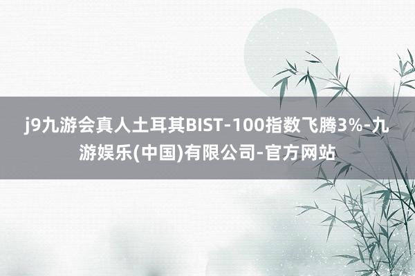 j9九游会真人土耳其BIST-100指数飞腾3%-九游娱乐(中国)有限公司-官方网站