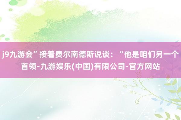 j9九游会”接着费尔南德斯说谈：“他是咱们另一个首领-九游娱乐(中国)有限公司-官方网站