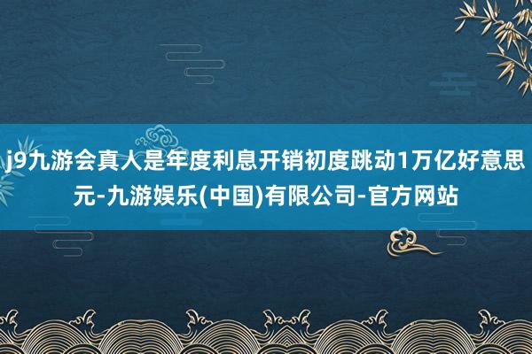 j9九游会真人是年度利息开销初度跳动1万亿好意思元-九游娱乐(中国)有限公司-官方网站