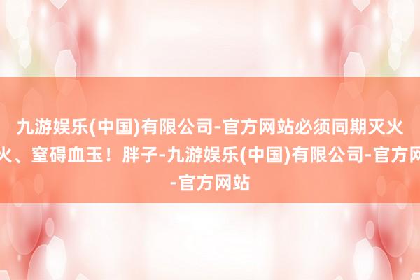 九游娱乐(中国)有限公司-官方网站必须同期灭火血火、窒碍血玉！胖子-九游娱乐(中国)有限公司-官方网站