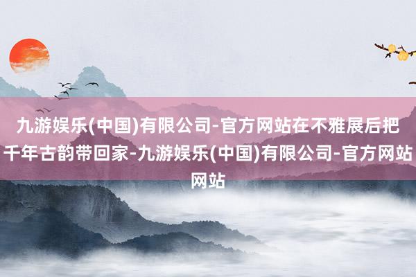 九游娱乐(中国)有限公司-官方网站在不雅展后把千年古韵带回家-九游娱乐(中国)有限公司-官方网站