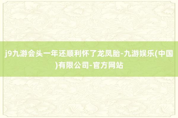 j9九游会头一年还顺利怀了龙凤胎-九游娱乐(中国)有限公司-官方网站