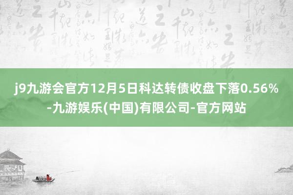 j9九游会官方12月5日科达转债收盘下落0.56%-九游娱乐(中国)有限公司-官方网站
