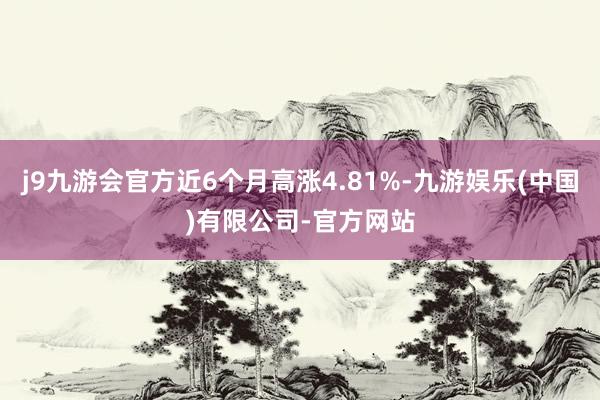 j9九游会官方近6个月高涨4.81%-九游娱乐(中国)有限公司-官方网站