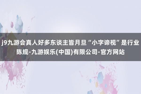 j9九游会真人好多东谈主皆月旦“小字谛视”是行业陈规-九游娱乐(中国)有限公司-官方网站