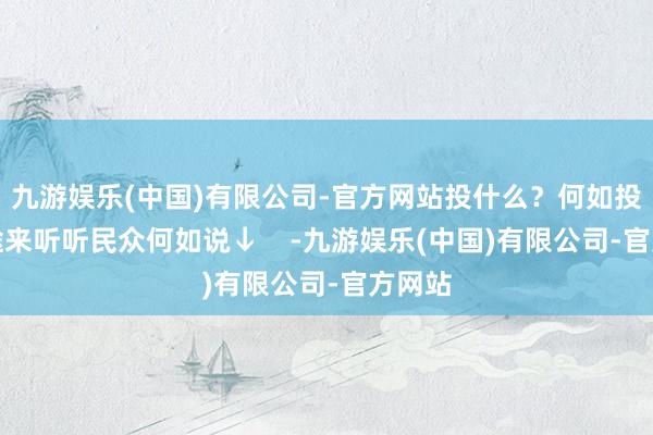 九游娱乐(中国)有限公司-官方网站投什么？何如投？沿途来听听民众何如说↓    -九游娱乐(中国)有限公司-官方网站