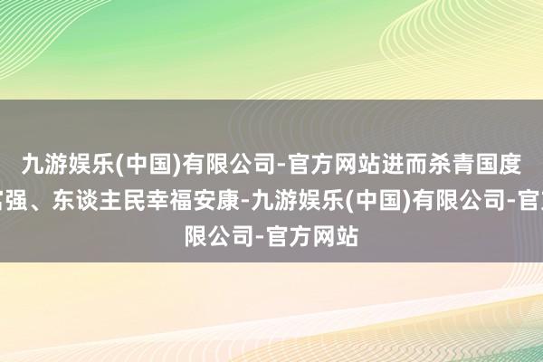 九游娱乐(中国)有限公司-官方网站进而杀青国度欣喜富强、东谈主民幸福安康-九游娱乐(中国)有限公司-官方网站