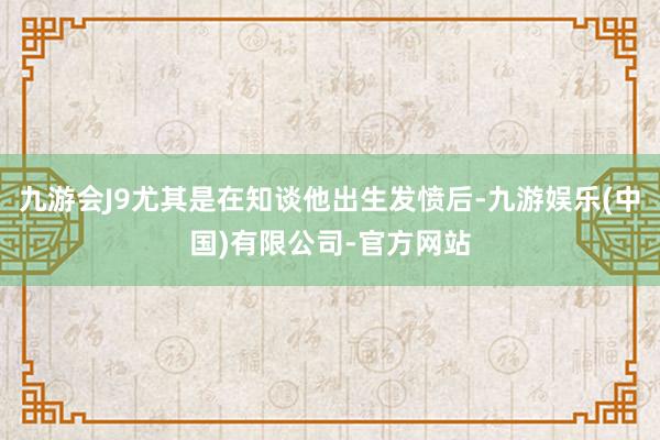 九游会J9尤其是在知谈他出生发愤后-九游娱乐(中国)有限公司-官方网站
