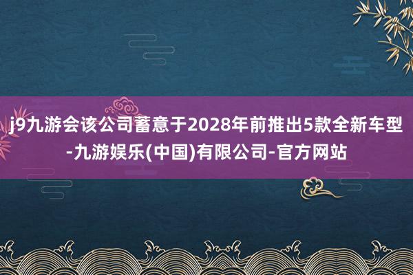 j9九游会该公司蓄意于2028年前推出5款全新车型-九游娱乐(中国)有限公司-官方网站