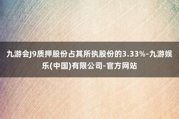 九游会J9质押股份占其所执股份的3.33%-九游娱乐(中国)有限公司-官方网站