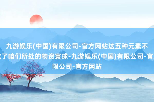 九游娱乐(中国)有限公司-官方网站这五种元素不仅组成了咱们所处的物资寰球-九游娱乐(中国)有限公司-官方网站