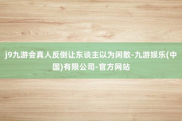 j9九游会真人反倒让东谈主以为闲散-九游娱乐(中国)有限公司-官方网站