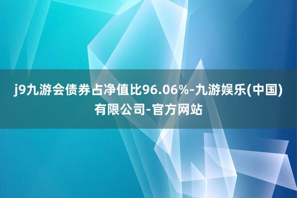 j9九游会债券占净值比96.06%-九游娱乐(中国)有限公司-官方网站
