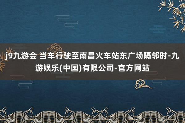 j9九游会 当车行驶至南昌火车站东广场隔邻时-九游娱乐(中国)有限公司-官方网站