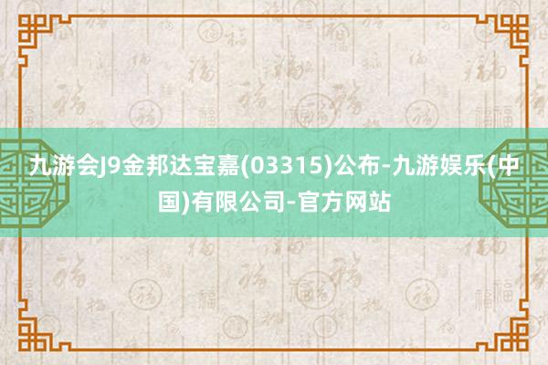 九游会J9金邦达宝嘉(03315)公布-九游娱乐(中国)有限公司-官方网站