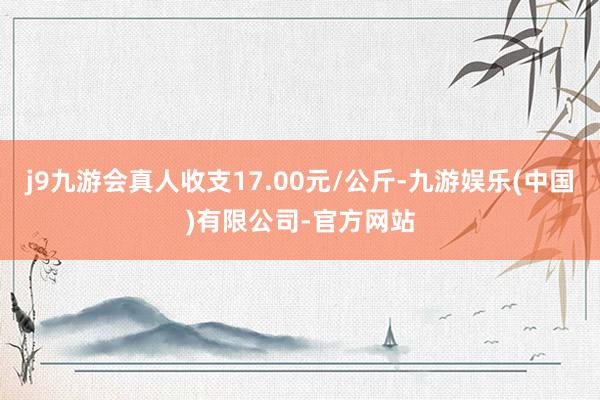 j9九游会真人收支17.00元/公斤-九游娱乐(中国)有限公司-官方网站