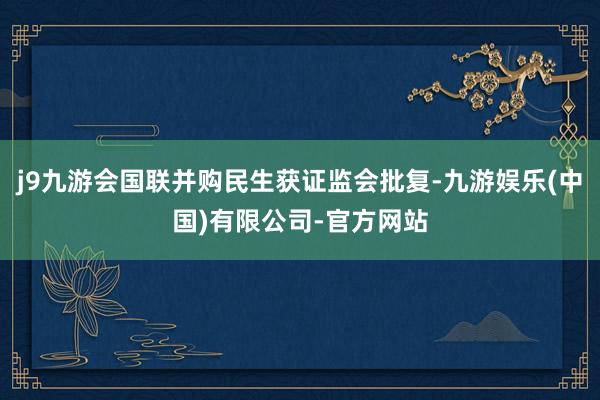 j9九游会国联并购民生获证监会批复-九游娱乐(中国)有限公司-官方网站