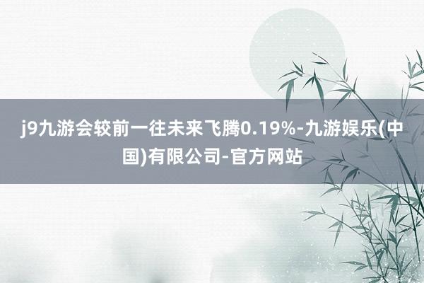 j9九游会较前一往未来飞腾0.19%-九游娱乐(中国)有限公司-官方网站