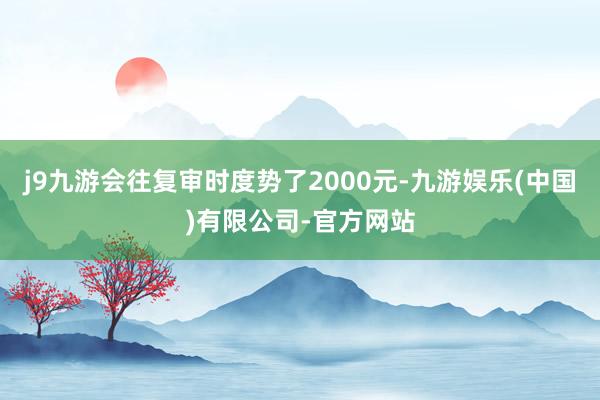 j9九游会往复审时度势了2000元-九游娱乐(中国)有限公司-官方网站