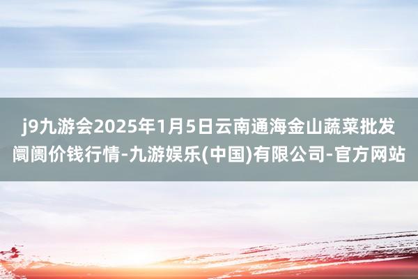 j9九游会2025年1月5日云南通海金山蔬菜批发阛阓价钱行情-九游娱乐(中国)有限公司-官方网站