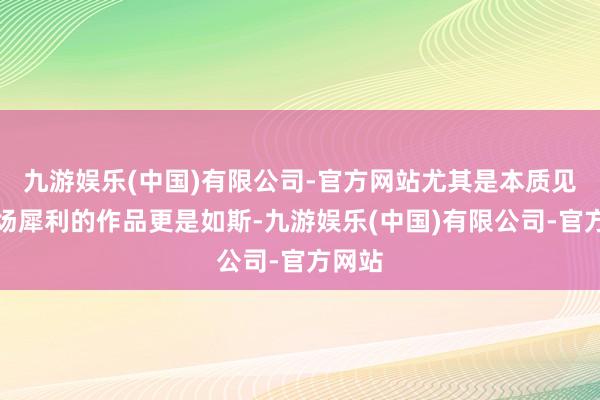 九游娱乐(中国)有限公司-官方网站尤其是本质见解立场犀利的作品更是如斯-九游娱乐(中国)有限公司-官方网站