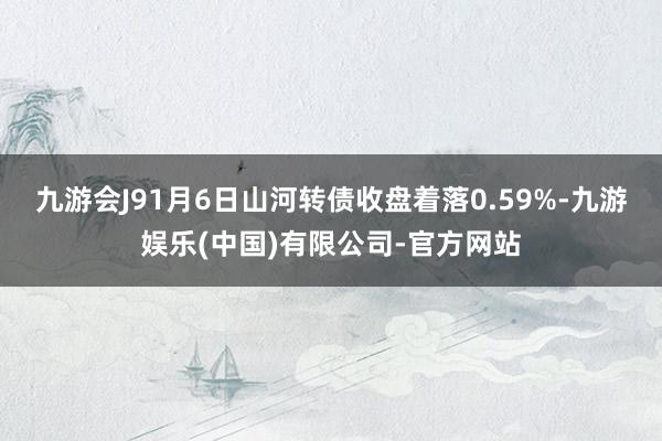 九游会J91月6日山河转债收盘着落0.59%-九游娱乐(中国)有限公司-官方网站