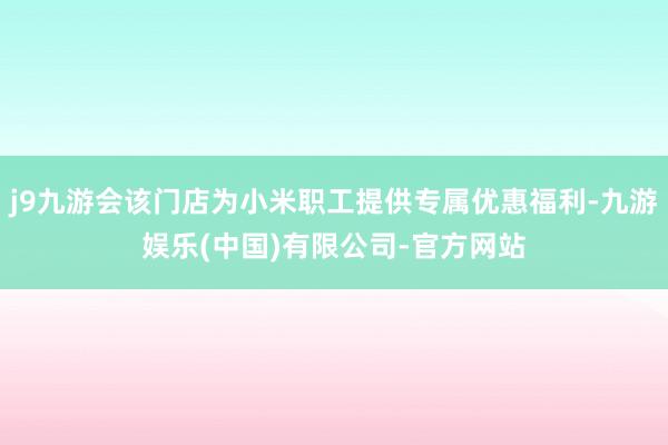 j9九游会该门店为小米职工提供专属优惠福利-九游娱乐(中国)有限公司-官方网站