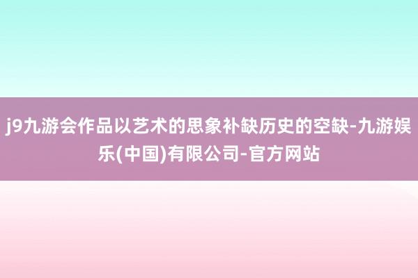 j9九游会作品以艺术的思象补缺历史的空缺-九游娱乐(中国)有限公司-官方网站