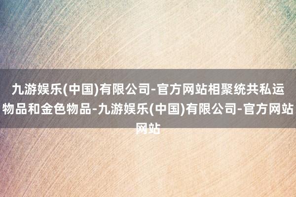 九游娱乐(中国)有限公司-官方网站相聚统共私运物品和金色物品-九游娱乐(中国)有限公司-官方网站