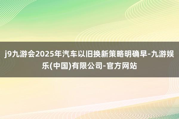 j9九游会2025年汽车以旧换新策略明确早-九游娱乐(中国)有限公司-官方网站