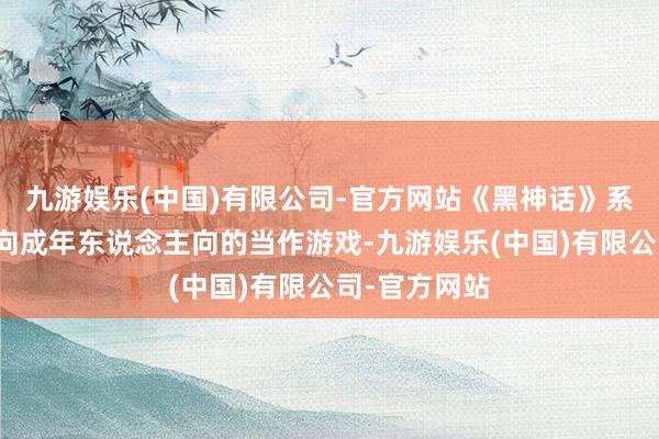 九游娱乐(中国)有限公司-官方网站《黑神话》系列自身是偏向成年东说念主向的当作游戏-九游娱乐(中国)有限公司-官方网站