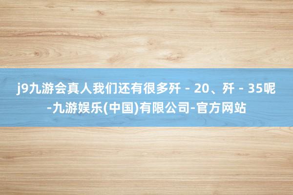 j9九游会真人我们还有很多歼 - 20、歼 - 35呢-九游娱乐(中国)有限公司-官方网站