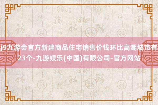 j9九游会官方新建商品住宅销售价钱环比高潮城市有23个-九游娱乐(中国)有限公司-官方网站