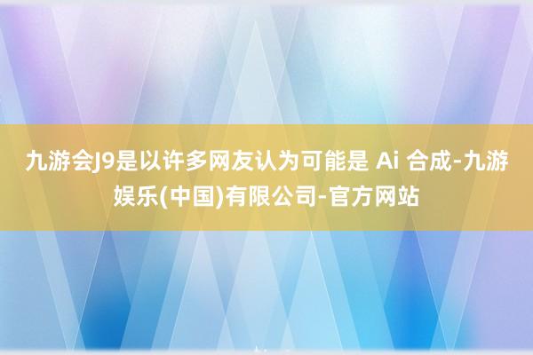 九游会J9是以许多网友认为可能是 Ai 合成-九游娱乐(中国)有限公司-官方网站