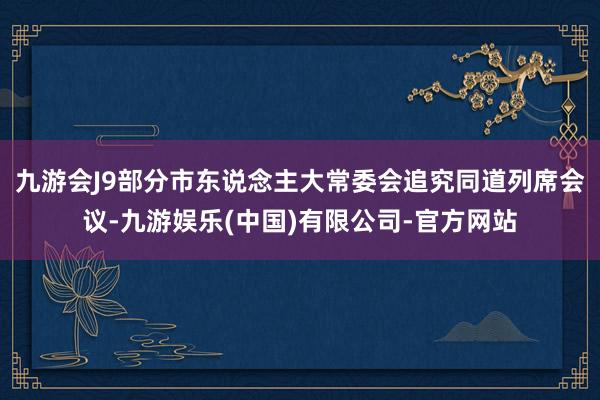 九游会J9部分市东说念主大常委会追究同道列席会议-九游娱乐(中国)有限公司-官方网站