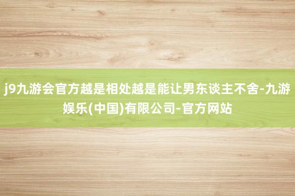 j9九游会官方越是相处越是能让男东谈主不舍-九游娱乐(中国)有限公司-官方网站