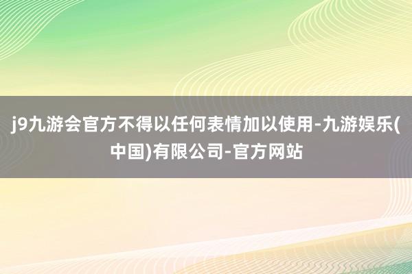 j9九游会官方不得以任何表情加以使用-九游娱乐(中国)有限公司-官方网站
